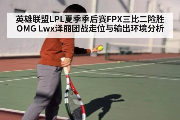 英雄联盟LPL夏季季后赛FPX三比二险胜OMG Lwx泽丽团战走位与输出环境分析