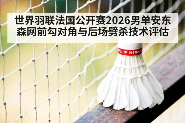 世界羽联法国公开赛2026男单安东森网前勾对角与后场劈杀技术评估